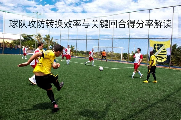 球队攻防转换效率与关键回合得分率解读